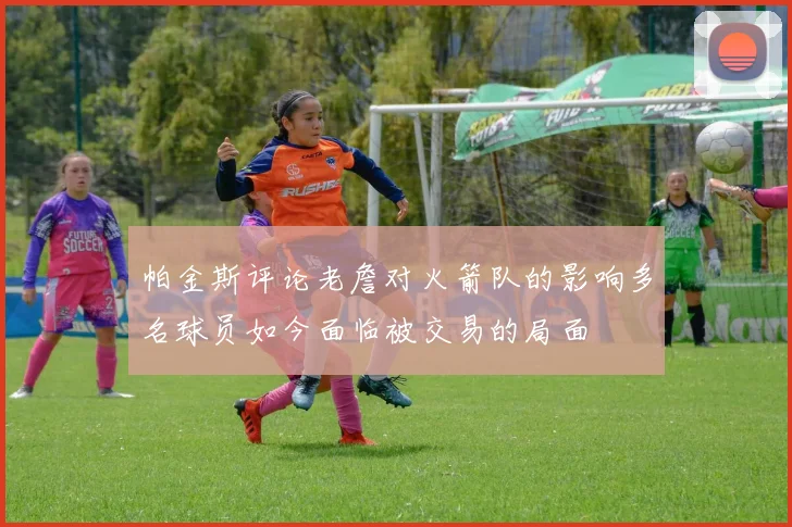 帕金斯评论老詹对火箭队的影响多名球员如今面临被交易的局面