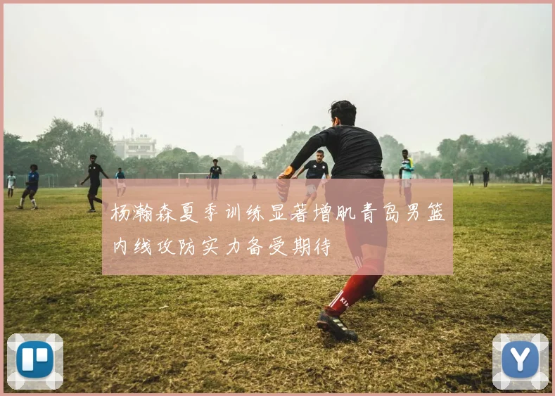 杨瀚森夏季训练显著增肌青岛男篮内线攻防实力备受期待