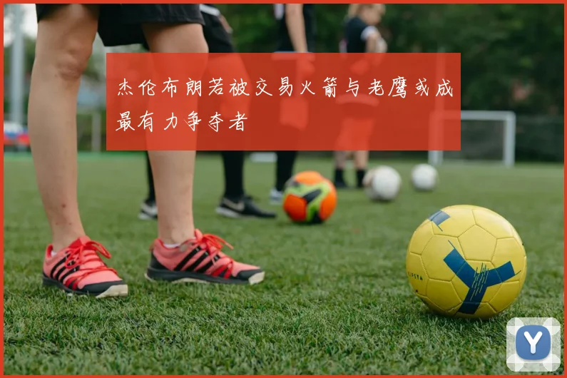杰伦布朗若被交易火箭与老鹰或成最有力争夺者