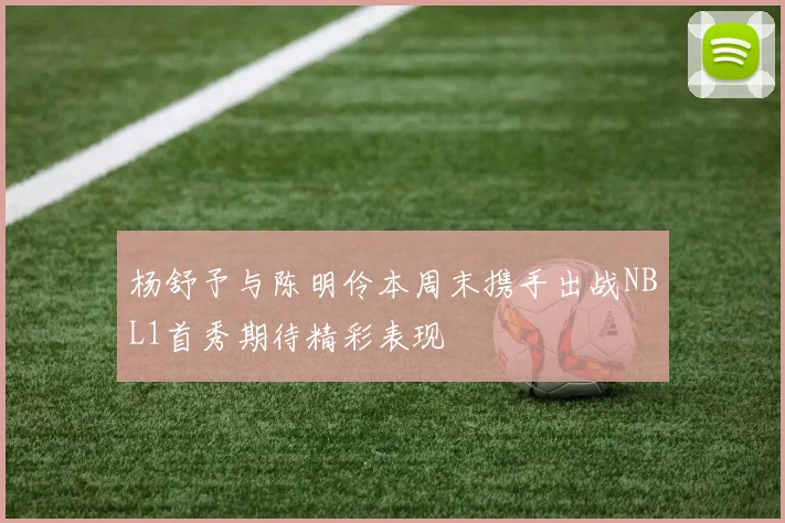 杨舒予与陈明伶本周末携手出战NBL1首秀期待精彩表现