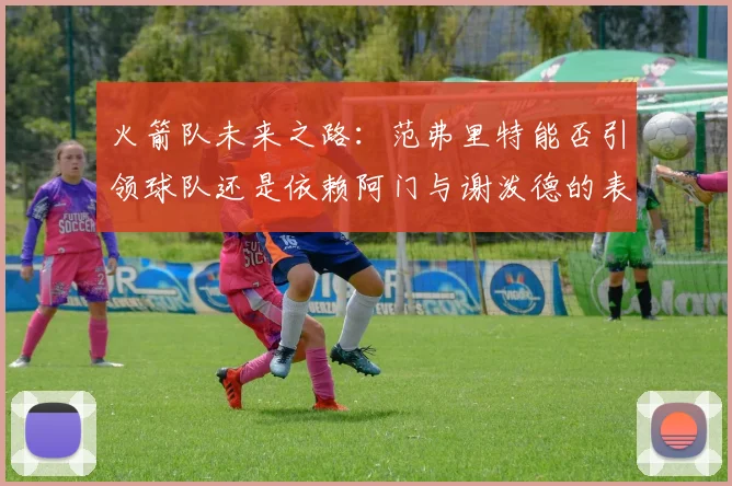 火箭队未来之路：范弗里特能否引领球队还是依赖阿门与谢泼德的表现