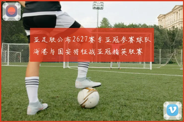 亚足联公布2627赛季亚冠参赛球队海港与国安将征战亚冠精英联赛