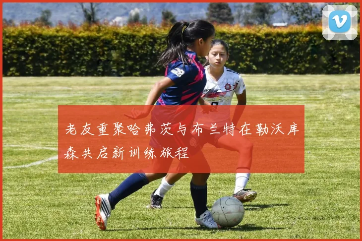 老友重聚哈弗茨与布兰特在勒沃库森共启新训练旅程