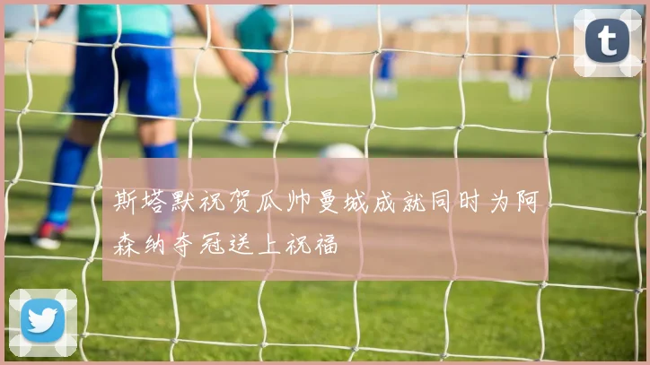 斯塔默祝贺瓜帅曼城成就同时为阿森纳夺冠送上祝福