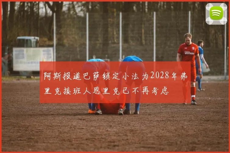 阿斯报道巴萨锁定小法为2028年弗里克接班人恩里克已不再考虑