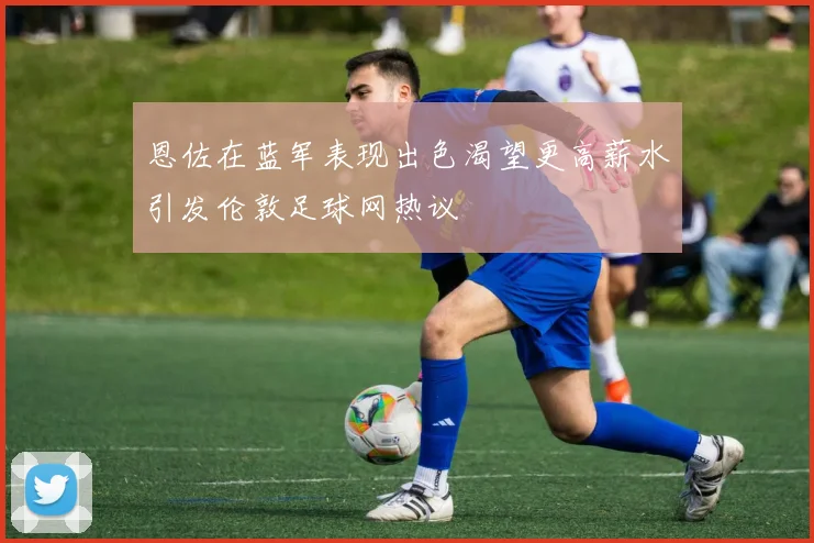 恩佐在蓝军表现出色渴望更高薪水引发伦敦足球网热议