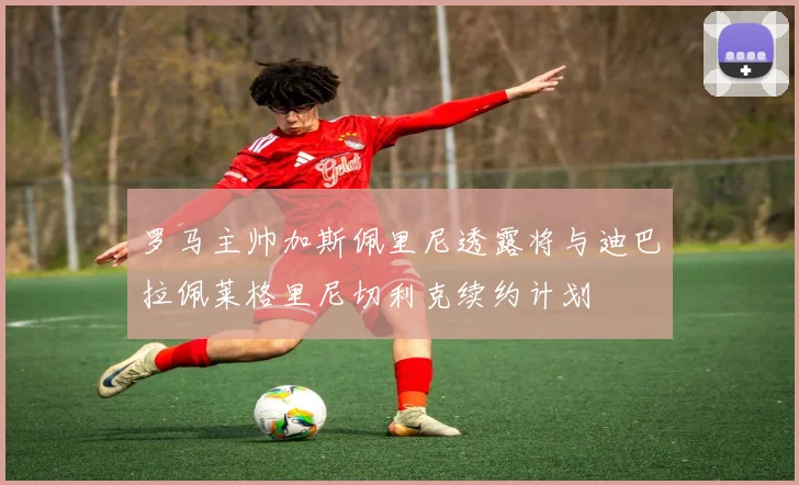 罗马主帅加斯佩里尼透露将与迪巴拉佩莱格里尼切利克续约计划