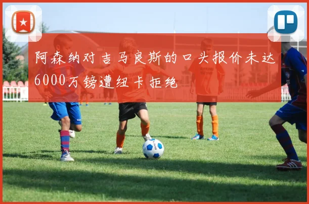 阿森纳对吉马良斯的口头报价未达6000万镑遭纽卡拒绝