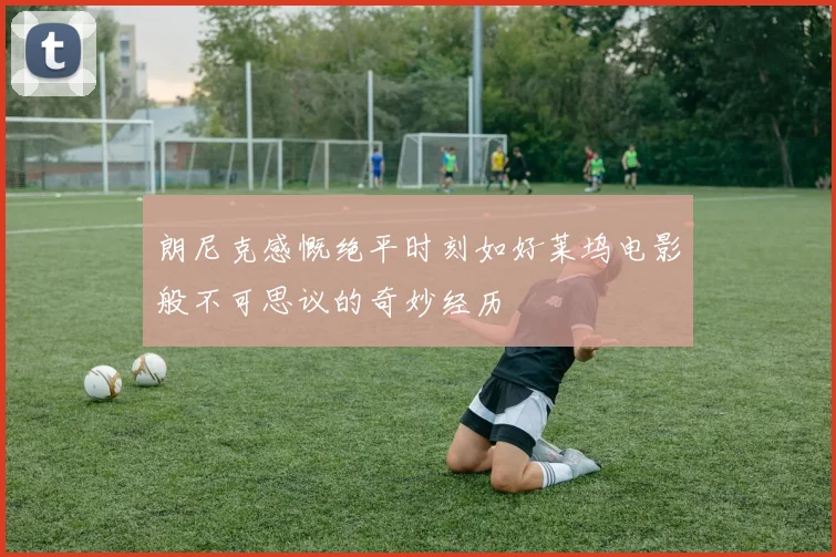 朗尼克感慨绝平时刻如好莱坞电影般不可思议的奇妙经历