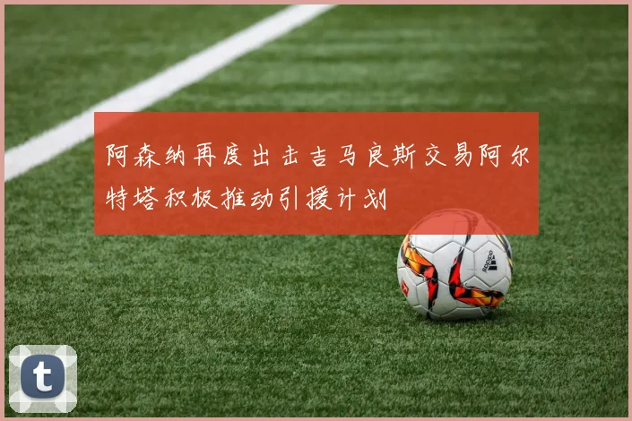阿森纳再度出击吉马良斯交易阿尔特塔积极推动引援计划