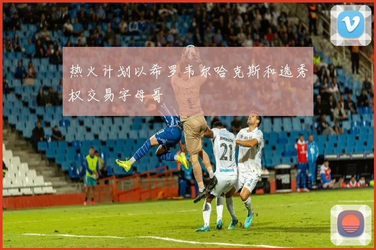 热火计划以希罗韦尔哈克斯和选秀权交易字母哥