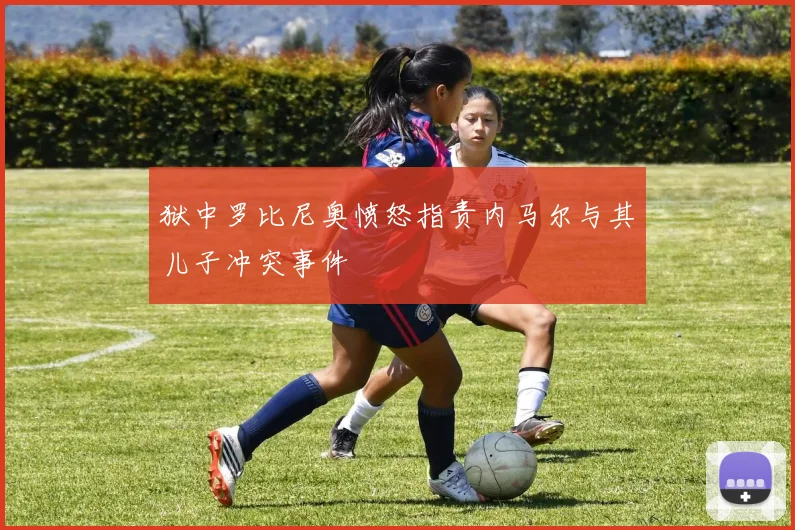 狱中罗比尼奥愤怒指责内马尔与其儿子冲突事件